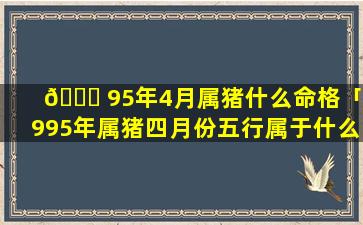🐘 95年4月属猪什么命格「1995年属猪四月份五行属于什么」